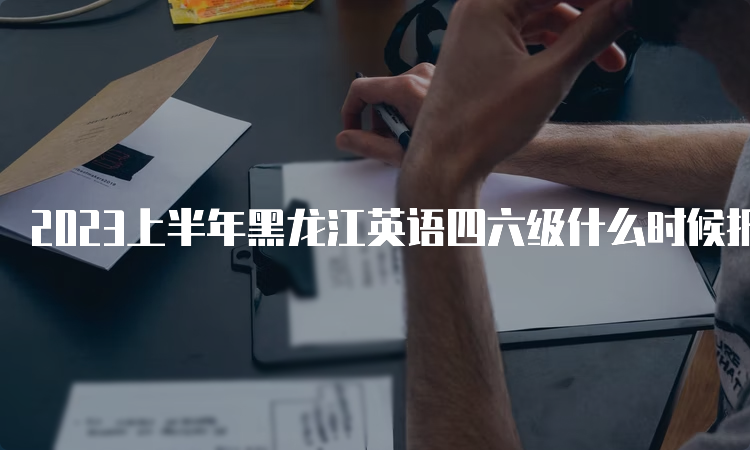 2023上半年黑龙江英语四六级什么时候报名？4月28日10点-5月7日17点