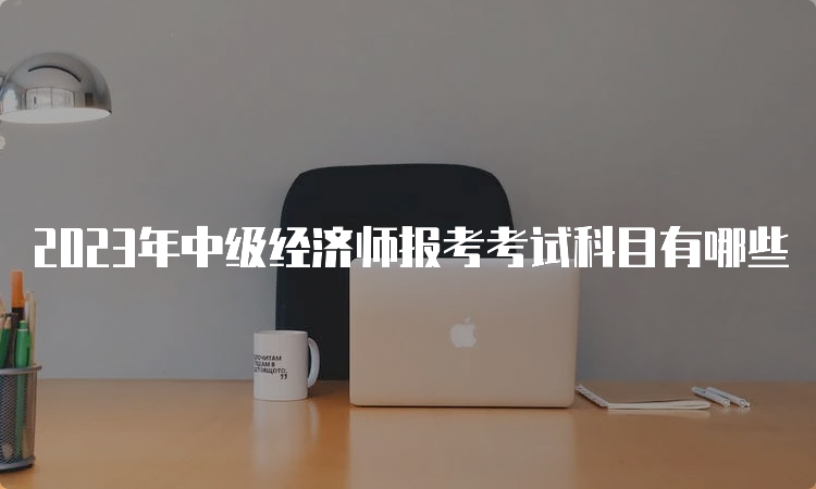 2023年中级经济师报考考试科目有哪些