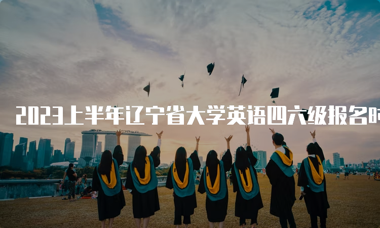 2023上半年辽宁省大学英语四六级报名时间在什么时候？4月27日10点至5月8日17点