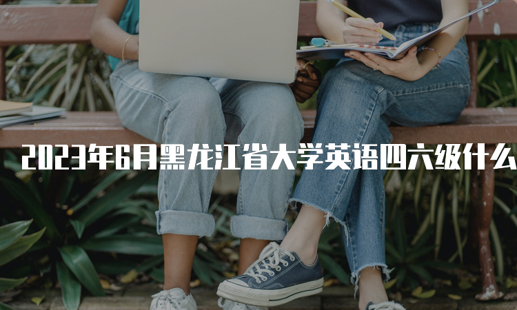 2023年6月黑龙江省大学英语四六级什么时候报名？4月28日10点至5月7日17点