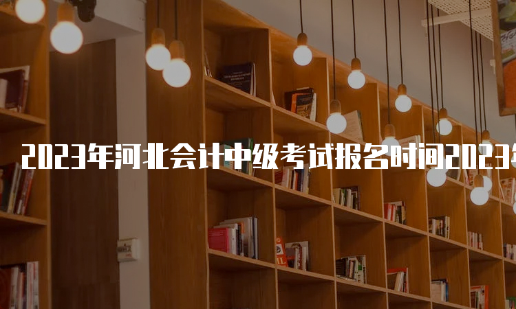 2023年河北会计中级考试报名时间2023年6月26日至7月10日