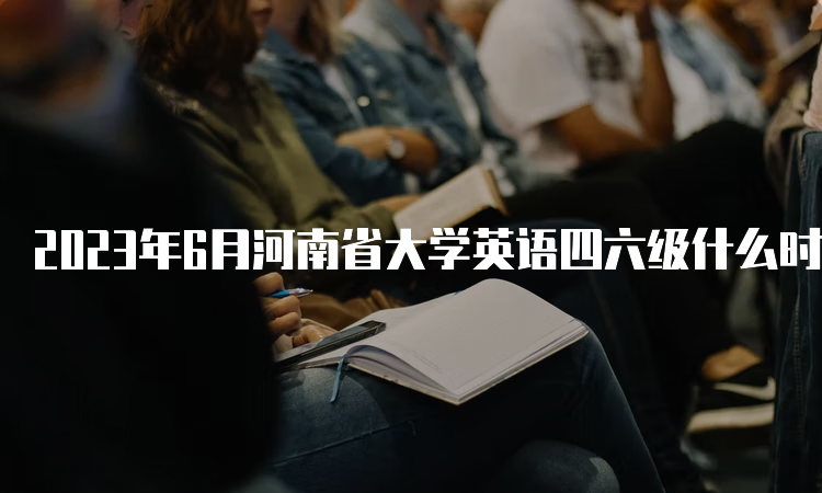 2023年6月河南省大学英语四六级什么时候报名？4月27日11点至5月5日17点