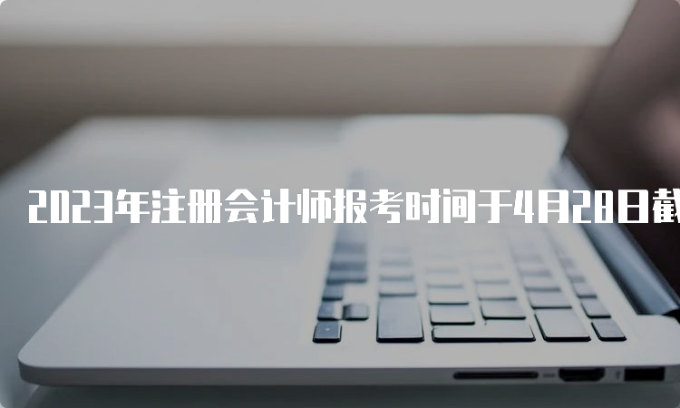 2023年注册会计师报考时间于4月28日截止（附报名流程）