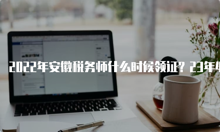 2022年安徽税务师什么时候领证？23年4月14日开始