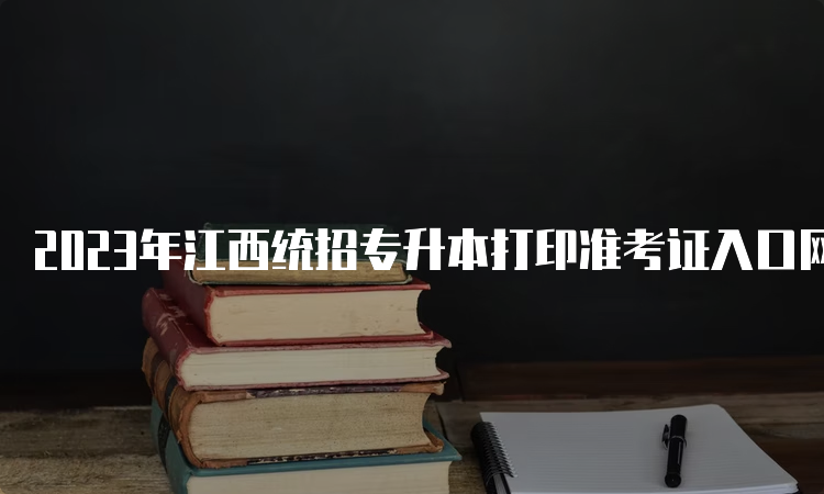 2023年江西统招专升本打印准考证入口网址在哪？江西省教育考试院