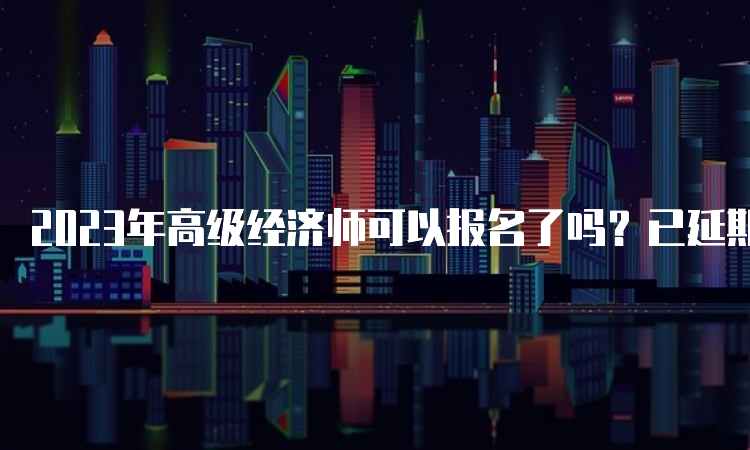 2023年高级经济师可以报名了吗？已延期暂未开始