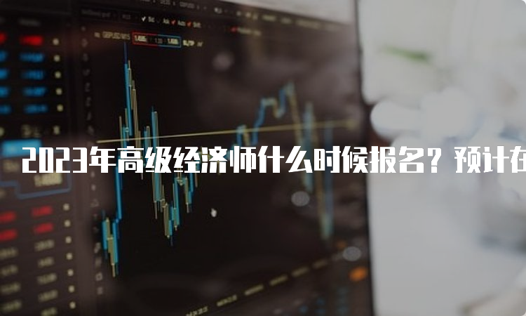 2023年高级经济师什么时候报名？预计在4月份