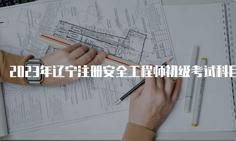 2023年辽宁注册安全工程师初级考试科目时间