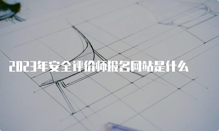 2023年安全评价师报名网站是什么