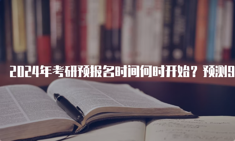 2024年考研预报名时间何时开始？预测9月24日