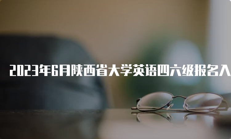 2023年6月陕西省大学英语四六级报名入口：4月27日14点至5月8日17点