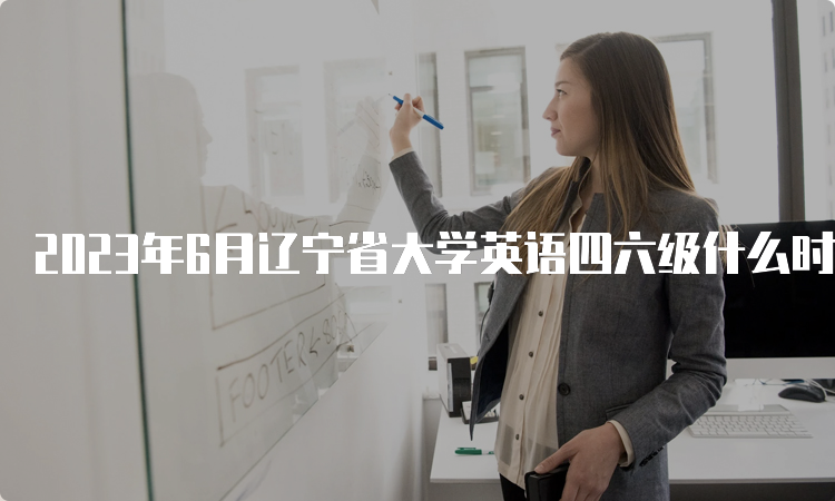 2023年6月辽宁省大学英语四六级什么时候报名？4月27日10点至5月8日17点