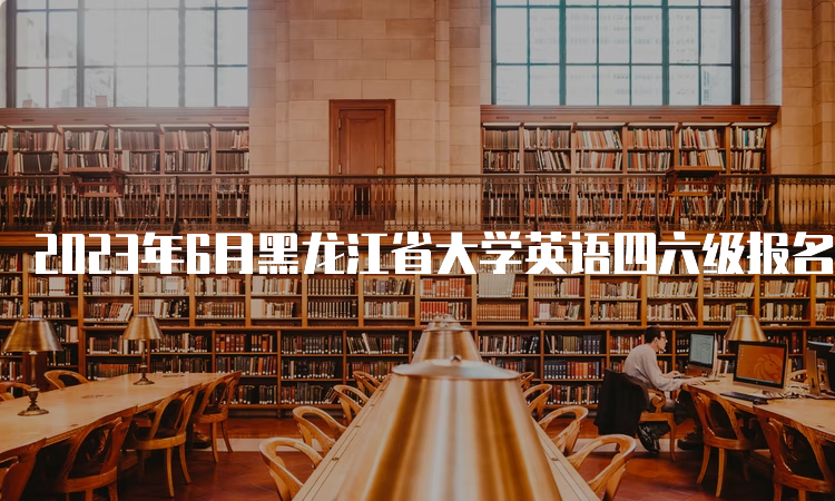 2023年6月黑龙江省大学英语四六级报名时间：4月28日-5月7日