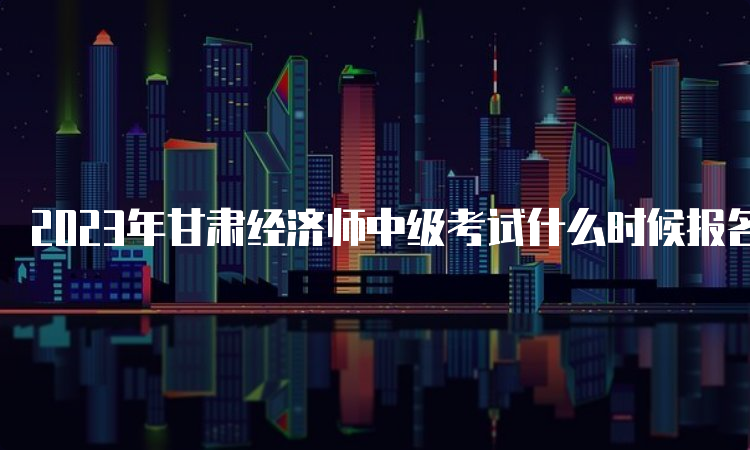 2023年甘肃经济师中级考试什么时候报名时间