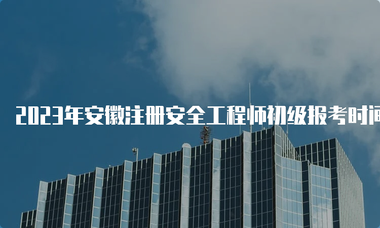 2023年安徽注册安全工程师初级报考时间