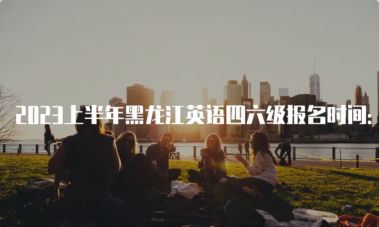 2023上半年黑龙江英语四六级报名时间：4月28日至5月7日