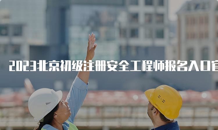 2023北京初级注册安全工程师报名入口官网