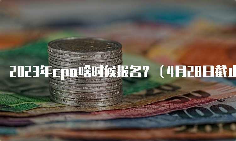 2023年cpa啥时候报名？（4月28日截止）