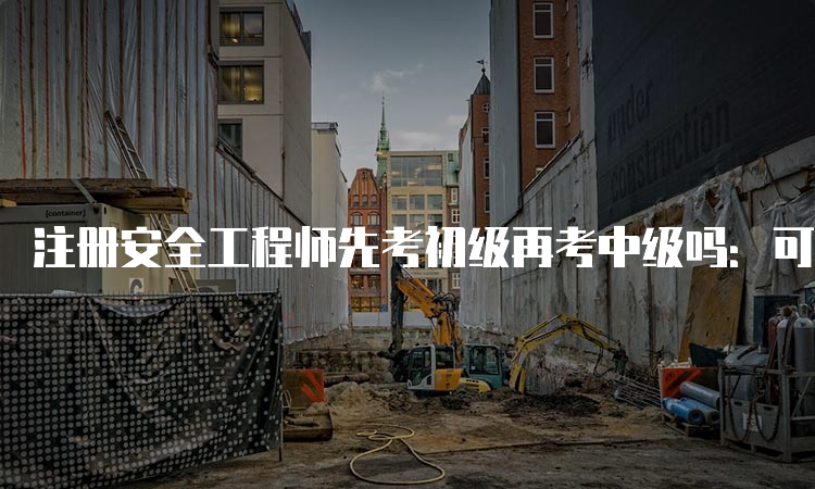 注册安全工程师先考初级再考中级吗：可以