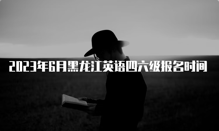 2023年6月黑龙江英语四六级报名时间