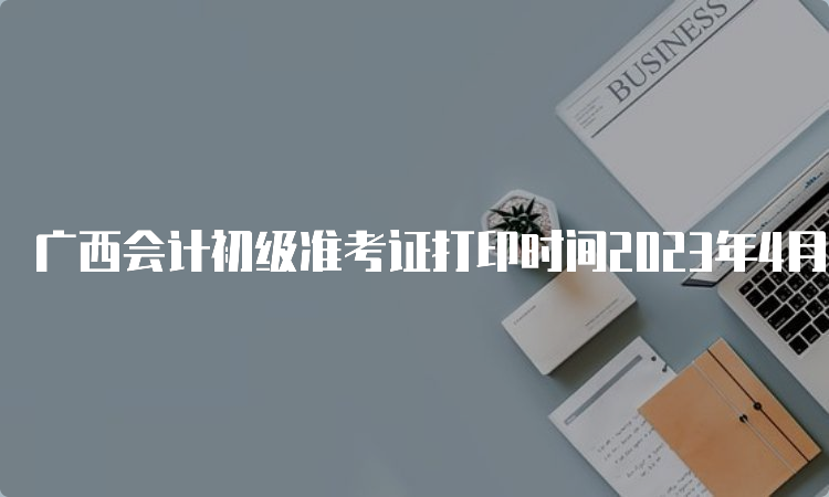 广西会计初级准考证打印时间2023年4月28日至本级别考试结束