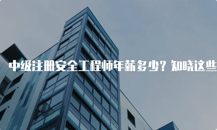 中级注册安全工程师年薪多少？知晓这些你就懂了！