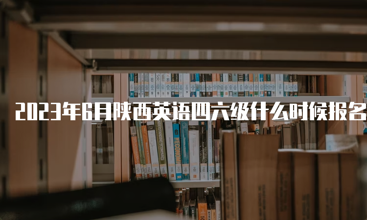 2023年6月陕西英语四六级什么时候报名