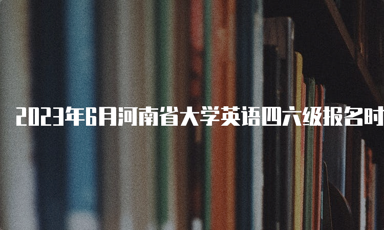 2023年6月河南省大学英语四六级报名时间