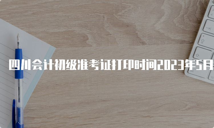 四川会计初级准考证打印时间2023年5月5日至5月12日