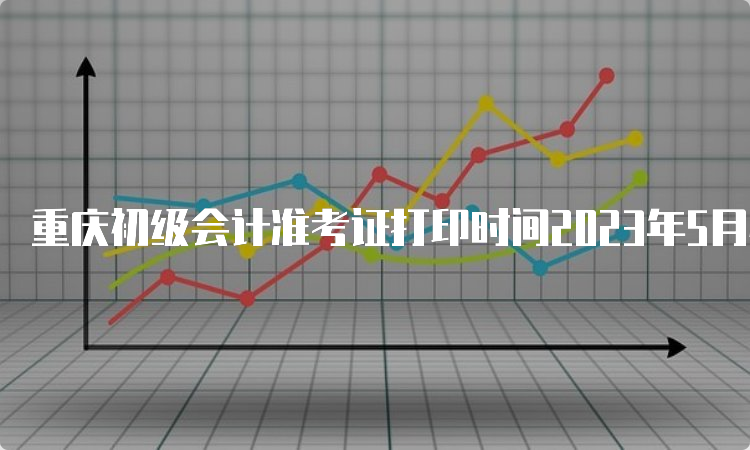 重庆初级会计准考证打印时间2023年5月4日至5月17日