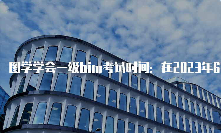 图学学会一级bim考试时间：在2023年6月举办