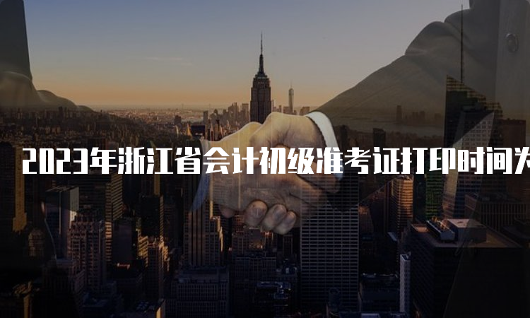 2023年浙江省会计初级准考证打印时间为：5月4日-5月17日