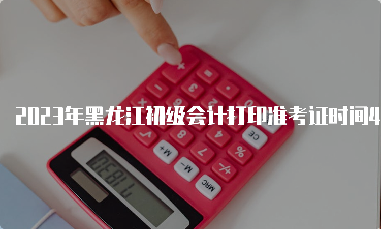 2023年黑龙江初级会计打印准考证时间4月28日至5月12日