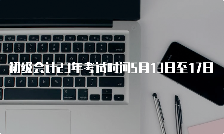 初级会计23年考试时间5月13日至17日