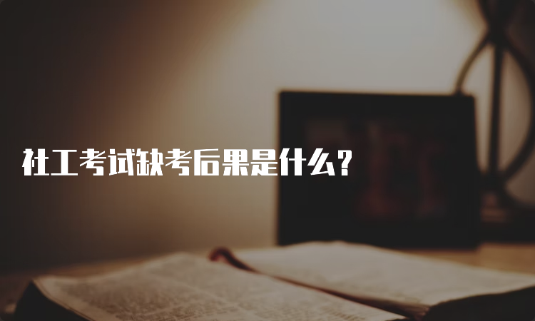 社工考试缺考后果是什么？