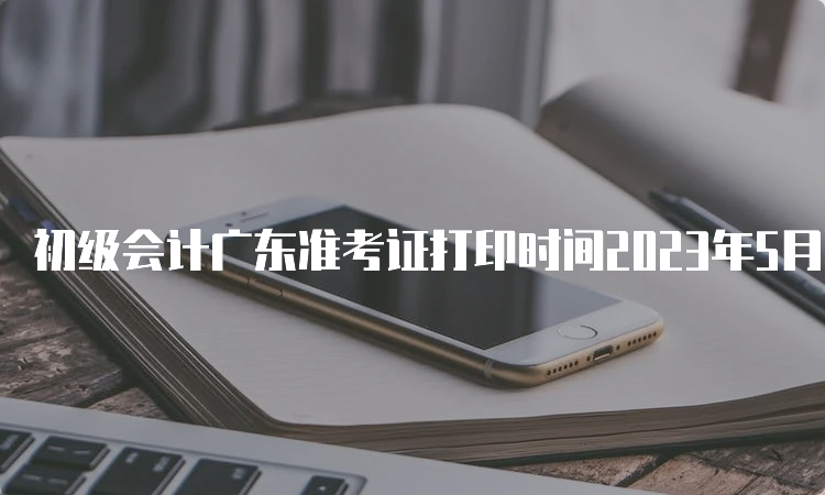 初级会计广东准考证打印时间2023年5月5日至12日