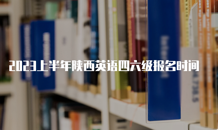 2023上半年陕西英语四六级报名时间