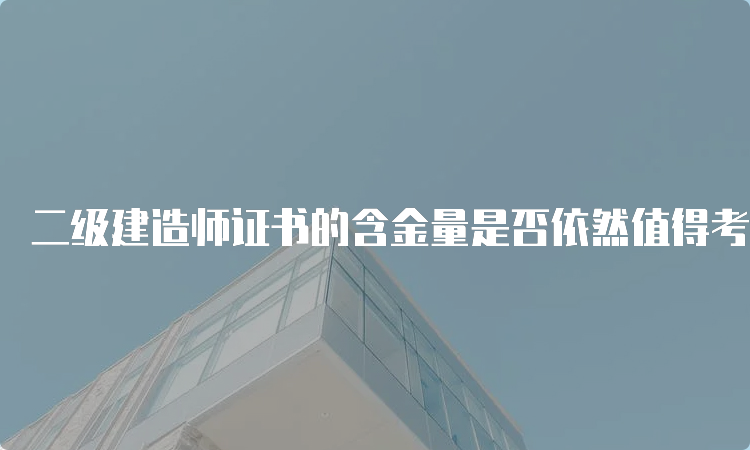 二级建造师证书的含金量是否依然值得考虑