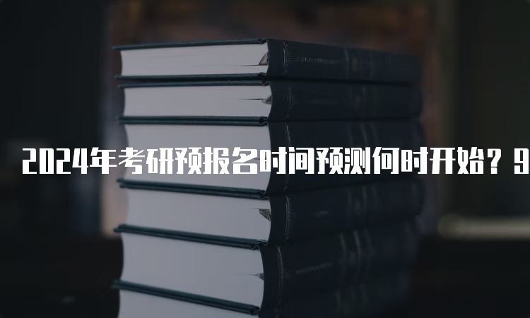 2024年考研预报名时间预测何时开始？9月下旬