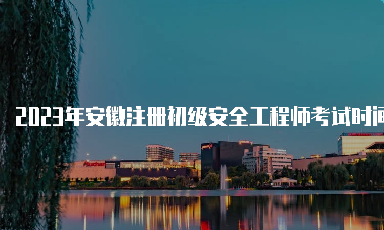 2023年安徽注册初级安全工程师考试时间多久