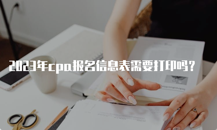 2023年cpa报名信息表需要打印吗？