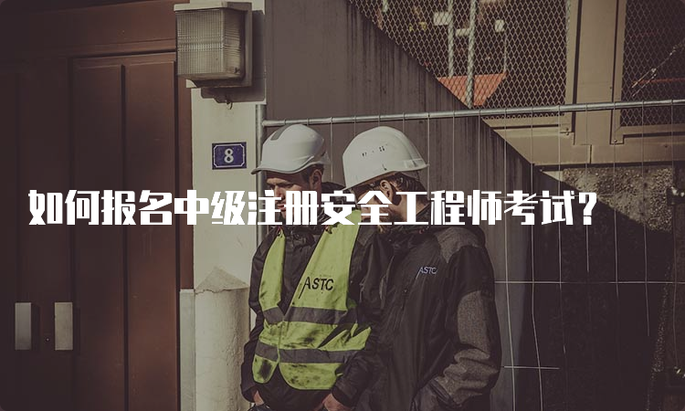 如何报名中级注册安全工程师考试？