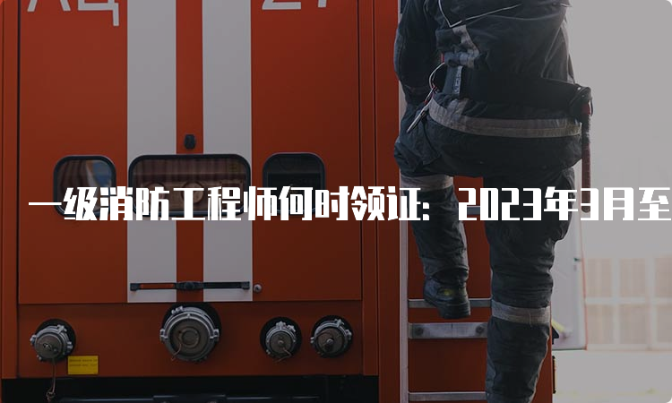 一级消防工程师何时领证：2023年3月至5月