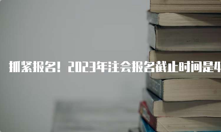 抓紧报名！2023年注会报名截止时间是4月28日20:00