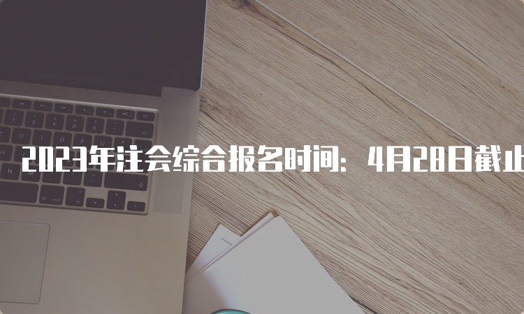 2023年注会综合报名时间：4月28日截止