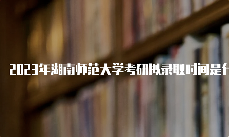 2023年湖南师范大学考研拟录取时间是什么时候