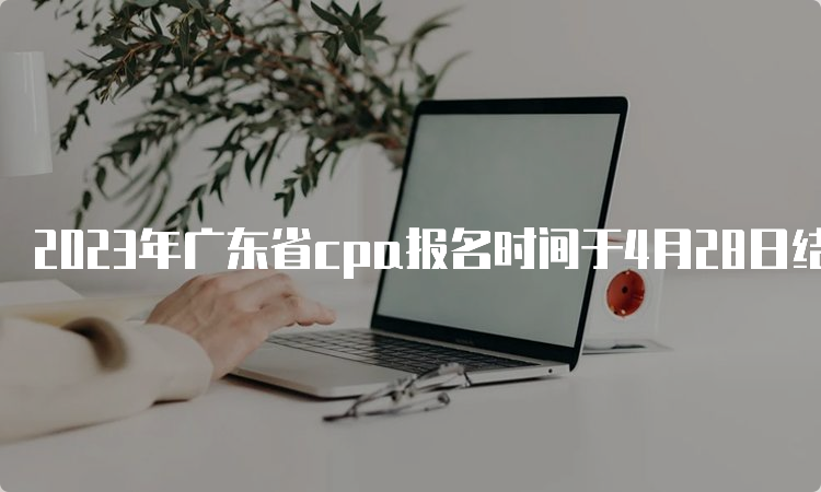 2023年广东省cpa报名时间于4月28日结束