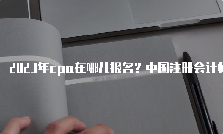 2023年cpa在哪儿报名？中国注册会计师协会