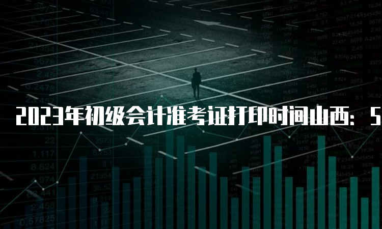 2023年初级会计准考证打印时间山西：5月5日至5月17日