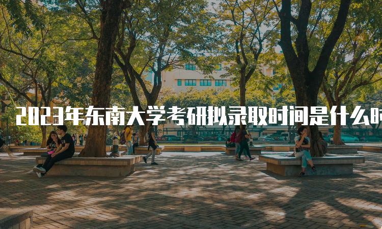 2023年东南大学考研拟录取时间是什么时候